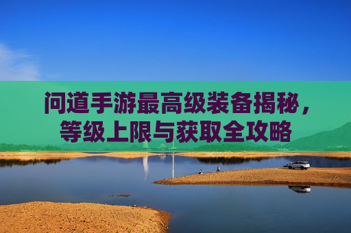 问道手游最高级装备揭秘,等级上限与获取全攻略 问道手游最高级装备揭秘,等级上限与获取全攻略