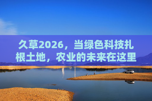 久草2026,当绿色科技扎根土地,农业的未来在这里生长 久草2026,当绿色科技扎根土地,农业的未来在这里生长