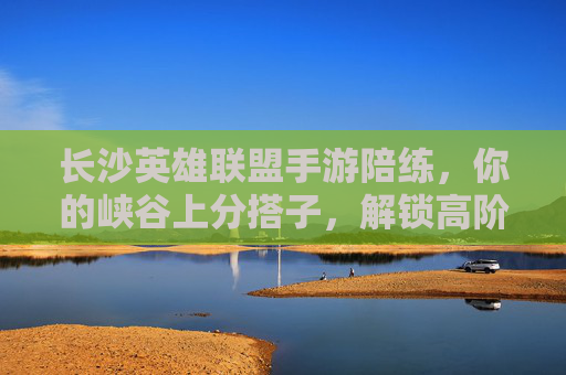 长沙英雄联盟手游陪练,你的峡谷上分搭子,解锁高阶操作与快乐双排 长沙英雄联盟手游陪练,你的峡谷上分搭子,解锁高阶操作与快乐双排