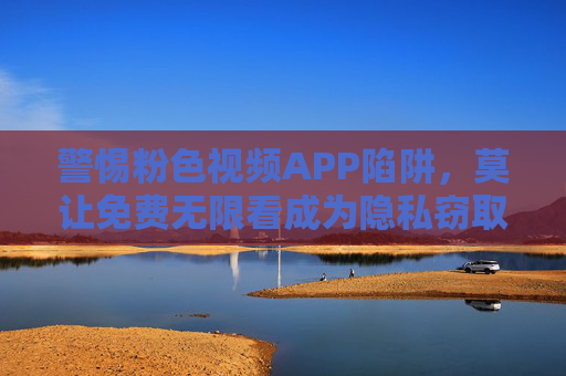 警惕粉色视频APP陷阱,莫让免费无限看成为隐私窃取与违法犯罪的温床 警惕粉色视频APP陷阱,莫让免费无限看成为隐私窃取与违法犯罪的温床