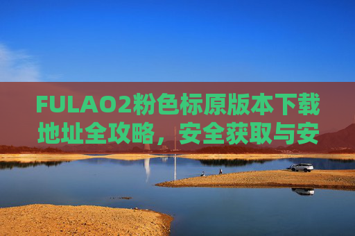 FULAO2粉色标原版本下载地址全攻略,安全获取与安装指南 FULAO2粉色标原版本下载地址全攻略,安全获取与安装指南