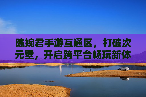 陈婉君手游互通区，打破次元壁，开启跨平台畅玩新体验