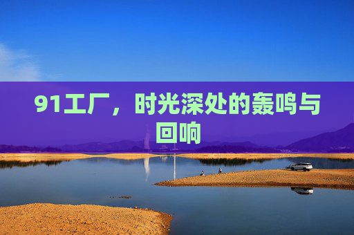 91工厂，时光深处的轰鸣与回响