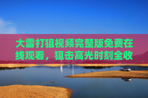大雷打狙视频完整版免费在线观看,狙击高光时刻全收录,一键直达观看指南 大雷打狙视频完整版免费在线观看,狙击高光时刻全收录,一键直达观看指南