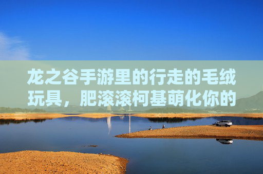 龙之谷手游里的行走的毛绒玩具,肥滚滚柯基萌化你的冒险之旅! 龙之谷手游里的行走的毛绒玩具,肥滚滚柯基萌化你的冒险之旅!