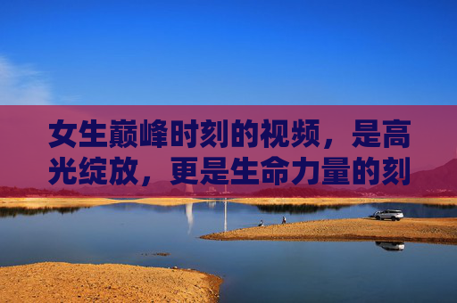 女生巅峰时刻的视频,是高光绽放,更是生命力量的刻度 女生巅峰时刻的视频,是高光绽放,更是生命力量的刻度
