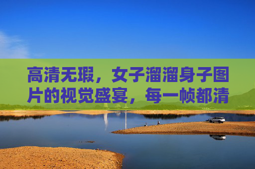高清无瑕,女子溜溜身子图片的视觉盛宴,每一帧都清晰到惊艳 高清无瑕,女子溜溜身子图片的视觉盛宴,每一帧都清晰到惊艳