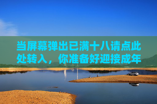 当屏幕弹出已满十八请点此处转入,你准备好迎接成年世界了吗? 当屏幕弹出已满十八请点此处转入,你准备好迎接成年世界了吗?