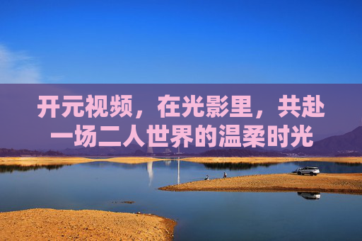 开元视频,在光影里,共赴一场二人世界的温柔时光 开元视频,在光影里,共赴一场二人世界的温柔时光