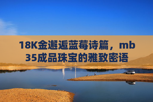 18K金邂逅蓝莓诗篇,mb35成品珠宝的雅致密语 18K金邂逅蓝莓诗篇,mb35成品珠宝的雅致密语