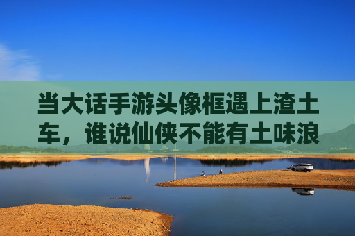当大话手游头像框遇上渣土车,谁说仙侠不能有土味浪漫? 当大话手游头像框遇上渣土车,谁说仙侠不能有土味浪漫?
