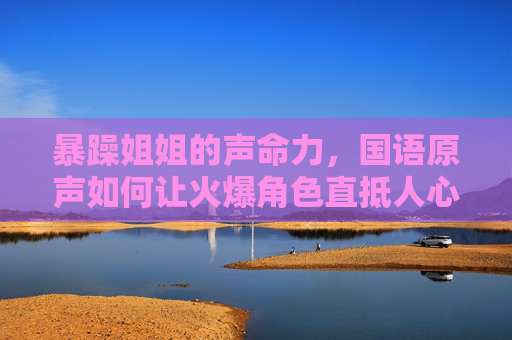 暴躁姐姐的声命力，国语原声如何让火爆角色直抵人心