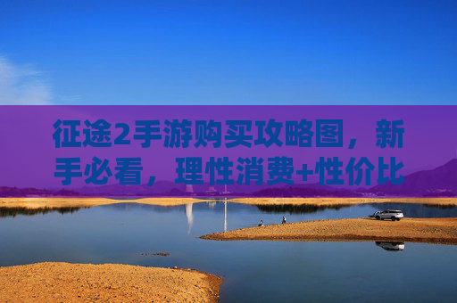征途2手游购买攻略图,新手必看,理性消费+性价比全解析 征途2手游购买攻略图,新手必看,理性消费+性价比全解析