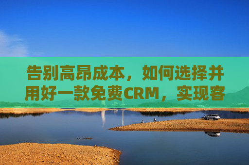 告别高昂成本，如何选择并用好一款免费CRM，实现客户管理升级？