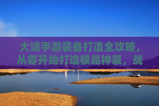 大话手游装备打造全攻略，从零开始打造极品神装，战力飙升不是梦！