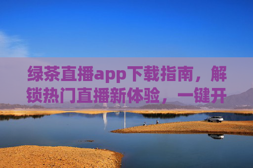 绿茶直播app下载指南，解锁热门直播新体验，一键开启互动狂欢