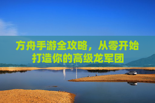 方舟手游全攻略,从零开始打造你的高级龙军团 方舟手游全攻略,从零开始打造你的高级龙军团