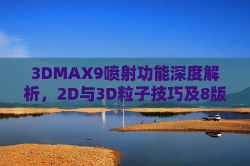 3DMAX9喷射功能深度解析,2D与3D粒子技巧及8版本官方资源指南 3DMAX9喷射功能深度解析,2D与3D粒子技巧及8版本官方资源指南