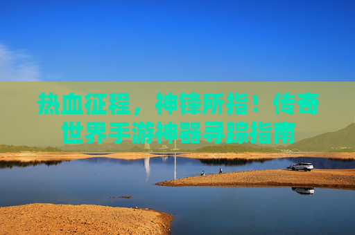 热血征程,神锋所指!传奇世界手游神器寻踪指南 热血征程,神锋所指!传奇世界手游神器寻踪指南