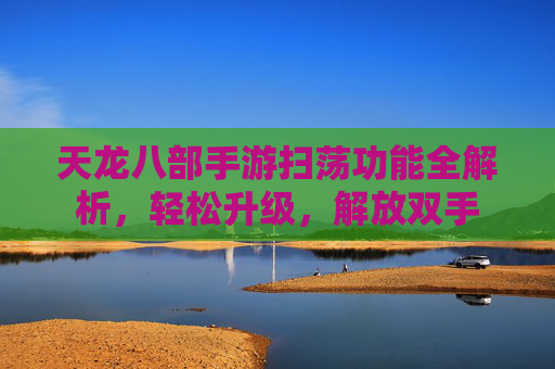 天龙八部手游扫荡功能全解析,轻松升级,解放双手 天龙八部手游扫荡功能全解析,轻松升级,解放双手