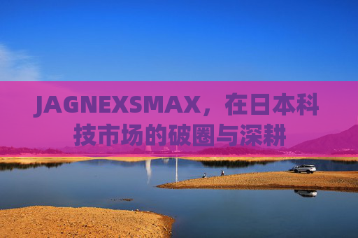 JAGNEXSMAX,在日本科技市场的破圈与深耕 JAGNEXSMAX,在日本科技市场的破圈与深耕
