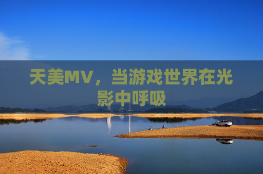 天美MV,当游戏世界在光影中呼吸 天美MV,当游戏世界在光影中呼吸