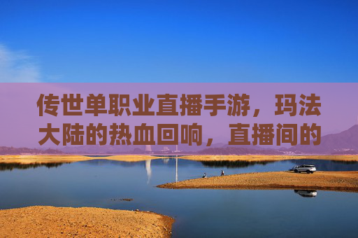 传世单职业直播手游,玛法大陆的热血回响,直播间的传奇再续 传世单职业直播手游,玛法大陆的热血回响,直播间的传奇再续