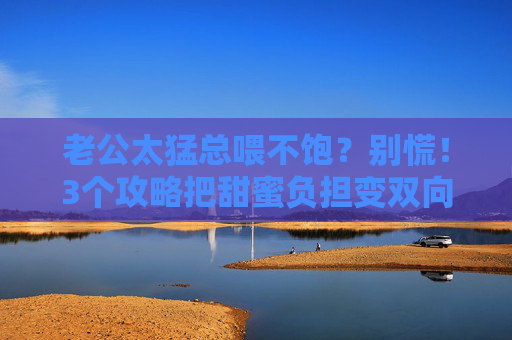 老公太猛总喂不饱?别慌!3个攻略把甜蜜负担变双向奔赴 老公太猛总喂不饱?别慌!3个攻略把甜蜜负担变双向奔赴
