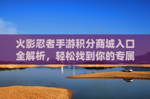 火影忍者手游积分商城入口全解析,轻松找到你的专属奖励兑换地 火影忍者手游积分商城入口全解析,轻松找到你的专属奖励兑换地