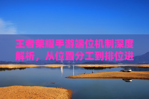 王者荣耀手游端位机制深度解析,从位置分工到排位进阶的必修课 王者荣耀手游端位机制深度解析,从位置分工到排位进阶的必修课
