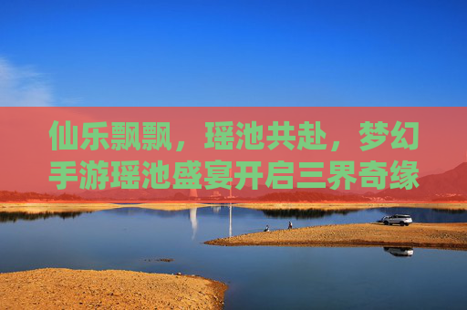 仙乐飘飘,瑶池共赴,梦幻手游瑶池盛宴开启三界奇缘 仙乐飘飘,瑶池共赴,梦幻手游瑶池盛宴开启三界奇缘