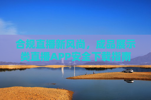 合规直播新风尚,成品展示类直播APP安全下载指南 合规直播新风尚,成品展示类直播APP安全下载指南
