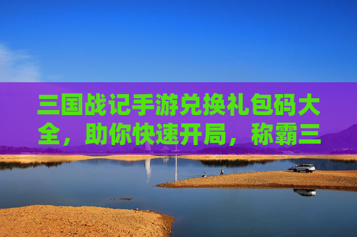 三国战记手游兑换礼包码大全，助你快速开局，称霸三国！