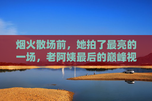 烟火散场前,她拍了最亮的一场,老阿姨最后的巅峰视频里藏着半生人间 烟火散场前,她拍了最亮的一场,老阿姨最后的巅峰视频里藏着半生人间