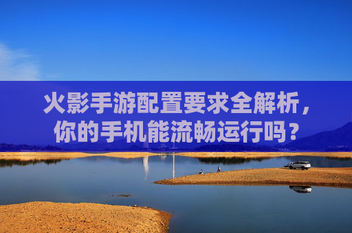 火影手游配置要求全解析,你的手机能流畅运行吗? 火影手游配置要求全解析,你的手机能流畅运行吗?