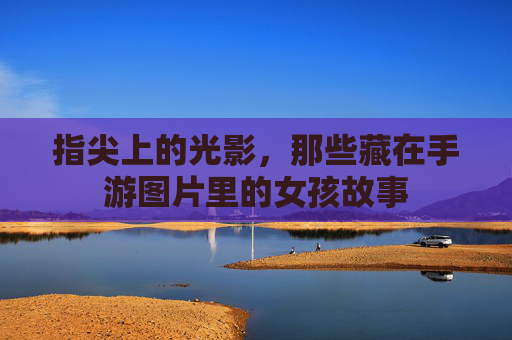 指尖上的光影,那些藏在手游图片里的女孩故事 指尖上的光影,那些藏在手游图片里的女孩故事