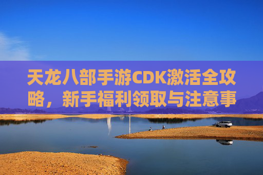 天龙八部手游CDK激活全攻略,新手福利领取与注意事项 天龙八部手游CDK激活全攻略,新手福利领取与注意事项