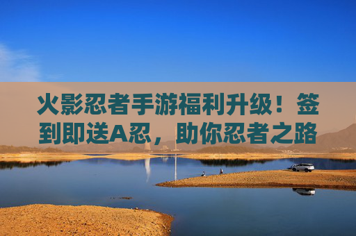 火影忍者手游福利升级！签到即送A忍，助你忍者之路再添助力