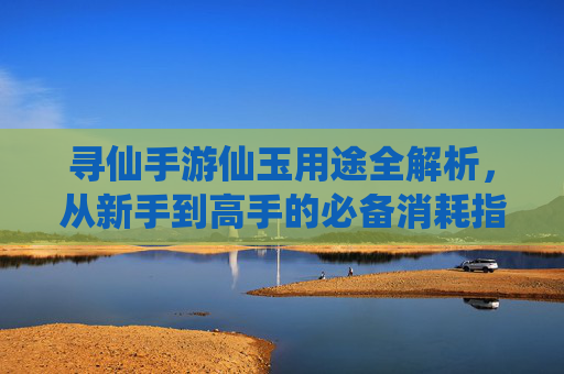 寻仙手游仙玉用途全解析,从新手到高手的必备消耗指南 寻仙手游仙玉用途全解析,从新手到高手的必备消耗指南
