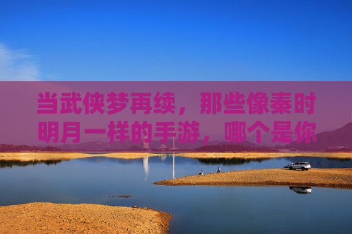 当武侠梦再续，那些像秦时明月一样的手游，哪个是你的江湖？