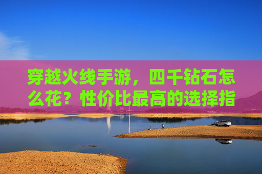 穿越火线手游,四千钻石怎么花?性价比最高的选择指南 穿越火线手游,四千钻石怎么花?性价比最高的选择指南