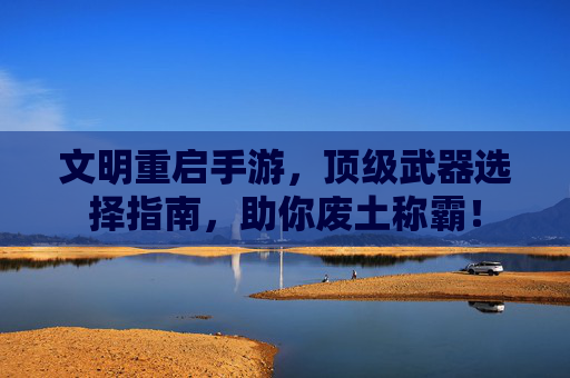 文明重启手游，顶级武器选择指南，助你废土称霸！