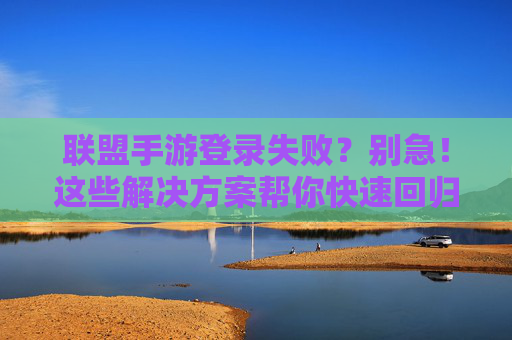 联盟手游登录失败？别急！这些解决方案帮你快速回归战场
