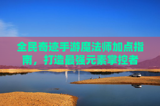 全民奇迹手游魔法师加点指南，打造最强元素掌控者