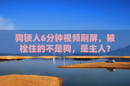 狗锁人6分钟视频刷屏,被栓住的不是狗,是主人? 狗锁人6分钟视频刷屏,被栓住的不是狗,是主人?