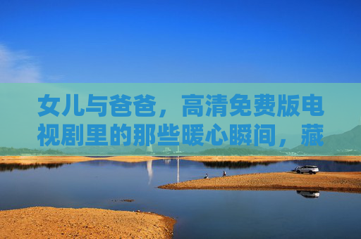 女儿与爸爸,高清免费版电视剧里的那些暖心瞬间,藏着中国人最沉默的深情 女儿与爸爸,高清免费版电视剧里的那些暖心瞬间,藏着中国人最沉默的深情
