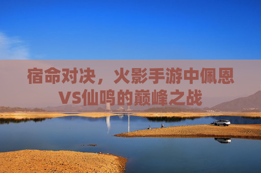 宿命对决,火影手游中佩恩VS仙鸣的巅峰之战 宿命对决,火影手游中佩恩VS仙鸣的巅峰之战