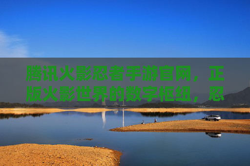 腾讯火影忍者手游官网,正版火影世界的数字枢纽,忍者迷的终极指南 腾讯火影忍者手游官网,正版火影世界的数字枢纽,忍者迷的终极指南