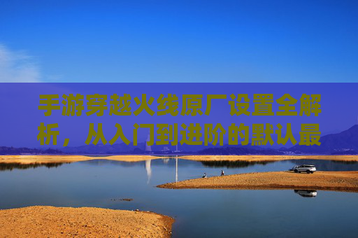 手游穿越火线原厂设置全解析,从入门到进阶的默认最优解 手游穿越火线原厂设置全解析,从入门到进阶的默认最优解