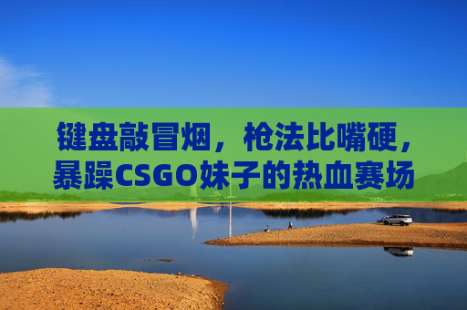键盘敲冒烟，枪法比嘴硬，暴躁CSGO妹子的热血赛场